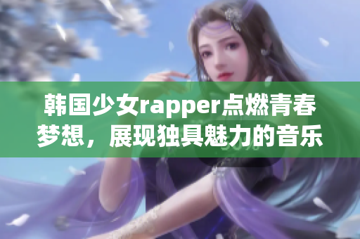 韓國(guó)少女rapper點(diǎn)燃青春夢(mèng)想，展現(xiàn)獨(dú)具魅力的音樂風(fēng)采