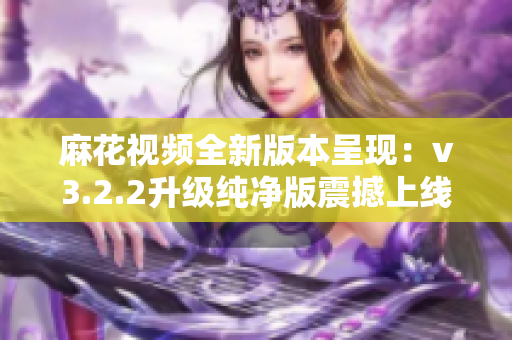 麻花視頻全新版本呈現(xiàn)：v3.2.2升級純凈版震撼上線