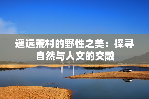 遙遠(yuǎn)荒村的野性之美：探尋自然與人文的交融