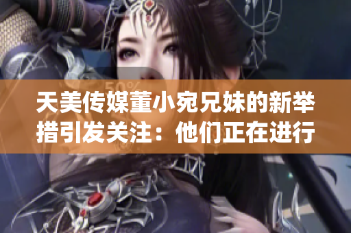 天美傳媒董小宛兄妹的新舉措引發(fā)關(guān)注：他們正在進(jìn)行怎樣的行動(dòng)？(1)