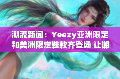 潮流新聞：Yeezy亞洲限定和美洲限定鞋款齊登場 讓潮流界再掀激情(1)