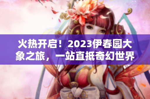 火熱開啟！2023伊春園大象之旅，一站直抵奇幻世界