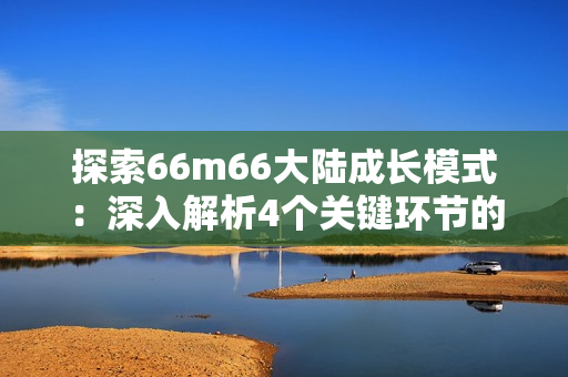 探索66m66大陸成長模式：深入解析4個關(guān)鍵環(huán)節(jié)的實操技巧