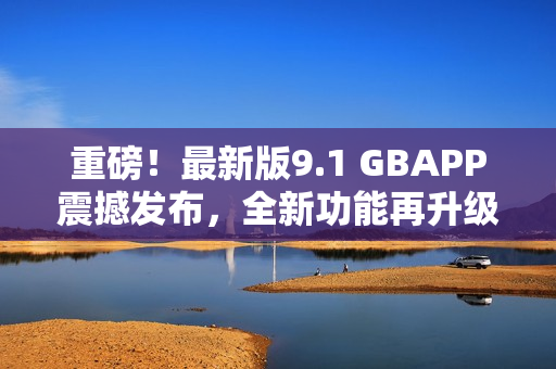 重磅！最新版9.1 GBAPP震撼發(fā)布，全新功能再升級(jí)！