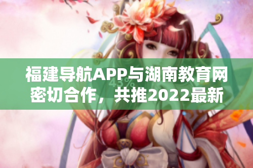 福建導(dǎo)航APP與湖南教育網(wǎng)密切合作，共推2022最新版！