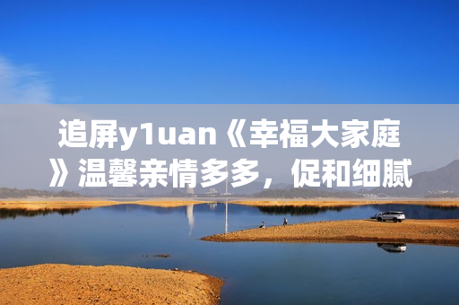 追屏y1uan《幸福大家庭》溫馨親情多多，促和細(xì)膩生活點(diǎn)滴  