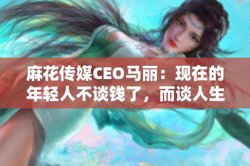 麻花傳媒CEO馬麗：現(xiàn)在的年輕人不談錢了，而談人生價值觀！