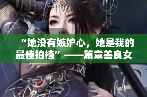 “她沒有嫉妒心，她是我的最佳拍檔”——篇章善良女友的故事