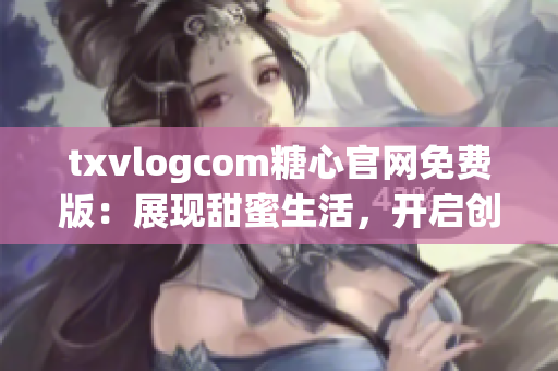 txvlogcom糖心官網(wǎng)免費版：展現(xiàn)甜蜜生活，開啟創(chuàng)作之旅