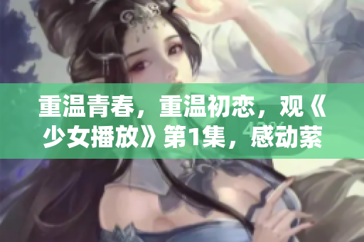 重溫青春，重溫初戀，觀《少女播放》第1集，感動縈繞心頭