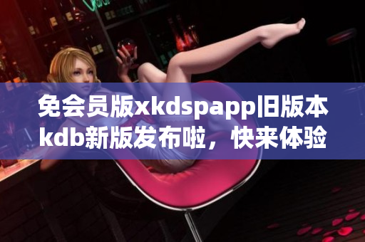 免會員版xkdspapp舊版本kdb新版發(fā)布啦，快來體驗吧!(1)