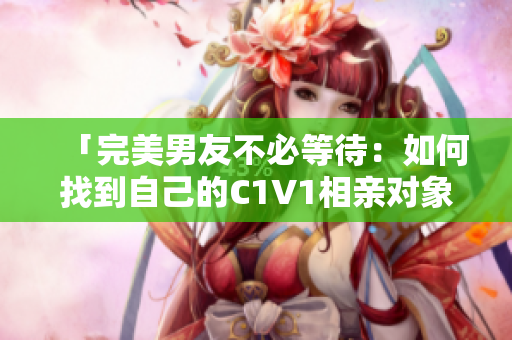 「完美男友不必等待：如何找到自己的C1V1相親對象？」