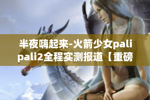 半夜嗨起來(lái)-火箭少女palipali2全程實(shí)測(cè)報(bào)道【重磅】(1)