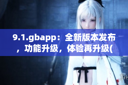 9.1.gbapp：全新版本發(fā)布，功能升級(jí)，體驗(yàn)再升級(jí)(1)