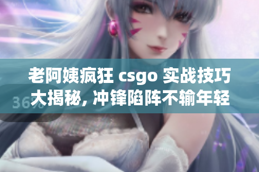 老阿姨瘋狂 csgo 實(shí)戰(zhàn)技巧大揭秘, 沖鋒陷陣不輸年輕人