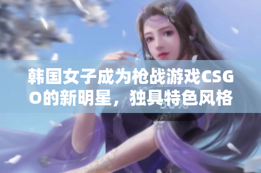 韓國(guó)女子成為槍?xiě)?zhàn)游戲CSGO的新明星，獨(dú)具特色風(fēng)格獲取萬(wàn)千粉絲！