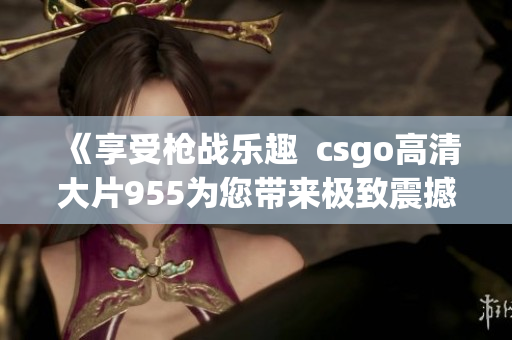 《享受槍戰(zhàn)樂趣  csgo高清大片955為您帶來極致震撼體驗(yàn)》