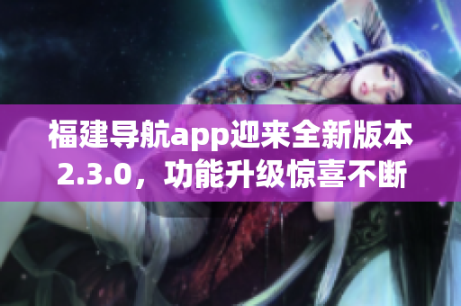 福建導(dǎo)航app迎來全新版本2.3.0，功能升級驚喜不斷