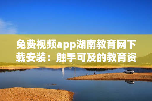 免費視頻app湖南教育網(wǎng)下載安裝：觸手可及的教育資源分享平臺(1)