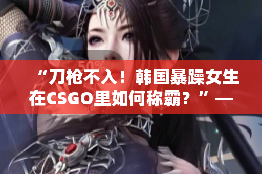 “刀槍不入！韓國暴躁女生在CSGO里如何稱霸？”——一篇深度報道