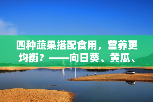 四種蔬果搭配食用，營(yíng)養(yǎng)更均衡？——向日葵、黃瓜、榴蓮、絲瓜搭配吃