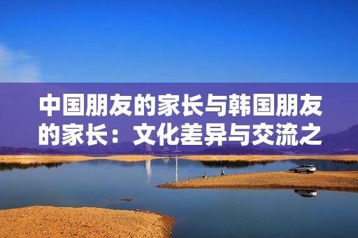 中國(guó)朋友的家長(zhǎng)與韓國(guó)朋友的家長(zhǎng)：文化差異與交流之道