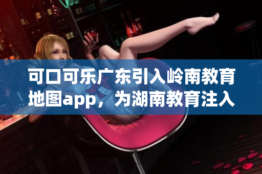 可口可樂廣東引入嶺南教育地圖app，為湖南教育注入新動能(1)