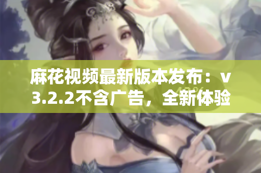 麻花視頻最新版本發(fā)布：v3.2.2不含廣告，全新體驗(yàn)！