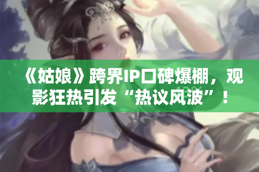 《姑娘》跨界IP口碑爆棚，觀影狂熱引發(fā)“熱議風(fēng)波”！