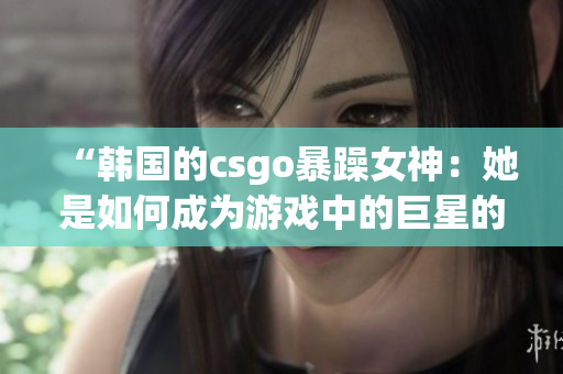 “韓國的csgo暴躁女神：她是如何成為游戲中的巨星的？”