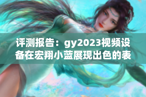 評測報告：gy2023視頻設(shè)備在宏翔小藍(lán)展現(xiàn)出色的表現(xiàn)