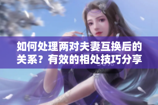 如何處理兩對夫妻互換后的關(guān)系？有效的相處技巧分享