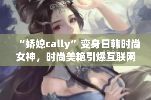 “嬌媳cally”變身日韓時(shí)尚女神，時(shí)尚美艷引爆互聯(lián)網(wǎng)！