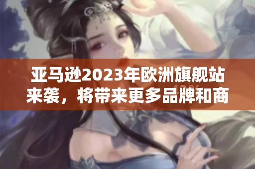 亞馬遜2023年歐洲旗艦站來(lái)襲，將帶來(lái)更多品牌和商品選擇