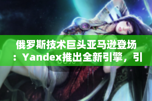 俄羅斯技術(shù)巨頭亞馬遜登場(chǎng)：Yandex推出全新引擎，引爆搜索市場(chǎng)