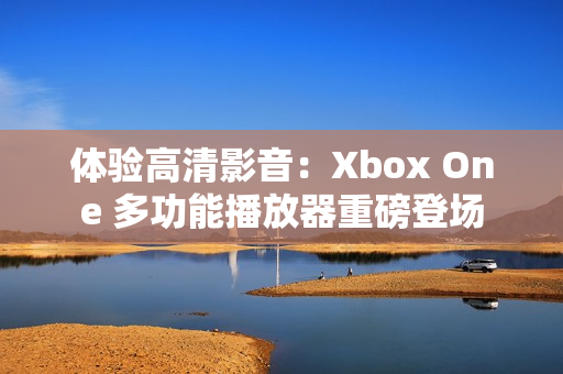 體驗高清影音：Xbox One 多功能播放器重磅登場