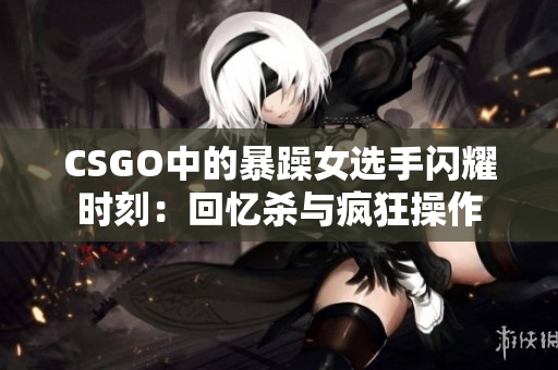 CSGO中的暴躁女選手閃耀時刻：回憶殺與瘋狂操作