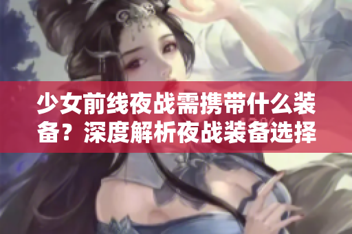 少女前線夜戰(zhàn)需攜帶什么裝備？深度解析夜戰(zhàn)裝備選擇