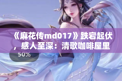 《麻花傳md017》跌宕起伏，感人至深：清歌咖啡屋里最美的故事！