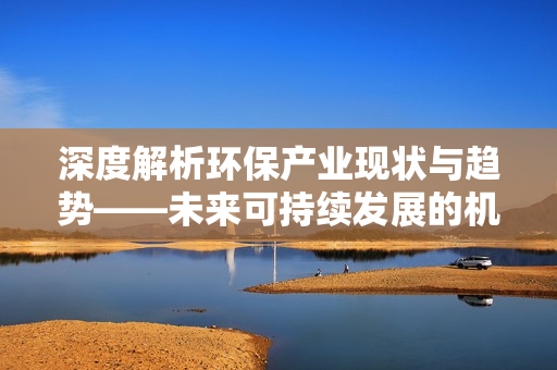 深度解析環(huán)保產(chǎn)業(yè)現(xiàn)狀與趨勢(shì)——未來(lái)可持續(xù)發(fā)展的機(jī)遇與挑戰(zhàn)