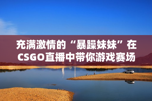 充滿激情的“暴躁妹妹”在CSGO直播中帶你游戲賽場