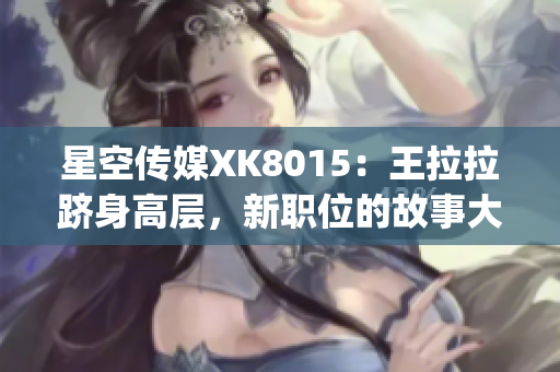 星空傳媒XK8015：王拉拉躋身高層，新職位的故事大揭秘(1)