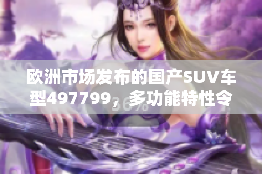 歐洲市場(chǎng)發(fā)布的國產(chǎn)SUV車型497799，多功能特性令消費(fèi)者心動(dòng)