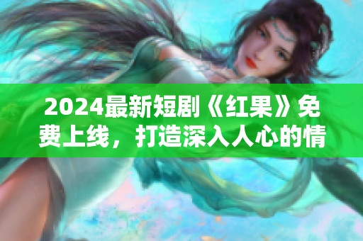 2024最新短劇《紅果》免費(fèi)上線，打造深入人心的情感旅程