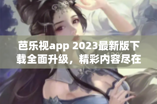 芭樂視app 2023最新版下載全面升級，精彩內(nèi)容盡在其中