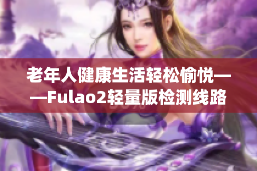 老年人健康生活輕松愉悅——Fulao2輕量版檢測線路3讓您放心指導(1)