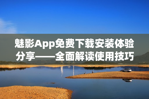 魅影App免費(fèi)下載安裝體驗(yàn)分享——全面解讀使用技巧及功能特色