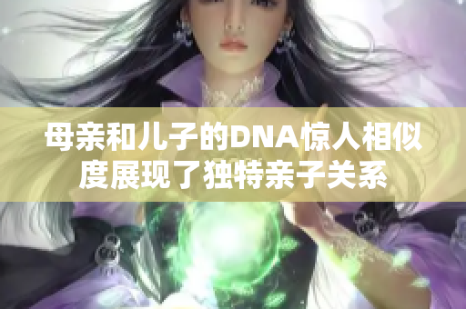 母親和兒子的DNA驚人相似度展現(xiàn)了獨特親子關系