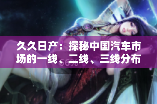 久久日產(chǎn)：探秘中國汽車市場的一線、二線、三線分布情況