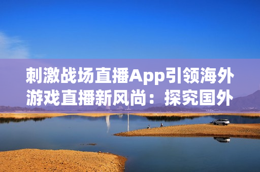 刺激戰(zhàn)場(chǎng)直播App引領(lǐng)海外游戲直播新風(fēng)尚：探究國(guó)外版本的新特色與體驗(yàn)